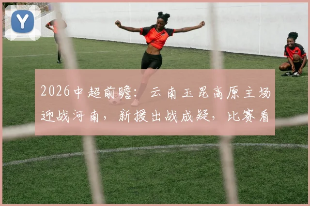 2026中超前瞻：云南玉昆高原主场迎战河南，新援出战成疑，比赛看点全解析