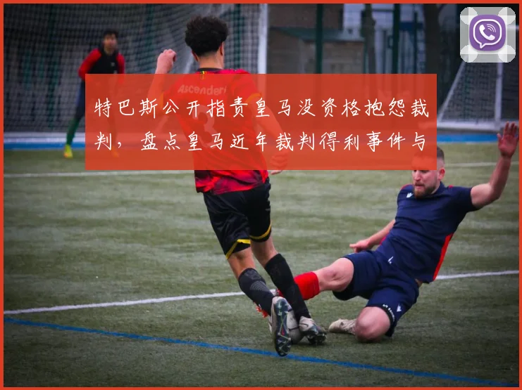 特巴斯公开指责皇马没资格抱怨裁判,盘点皇马近年裁判得利事件与西甲争议判罚历史
