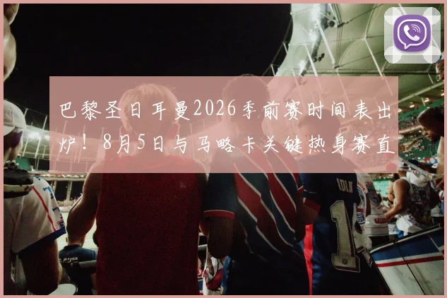 巴黎圣日耳曼2026季前赛时间表出炉！8月5日与马略卡关键热身赛直播入口、阵容预测全解析