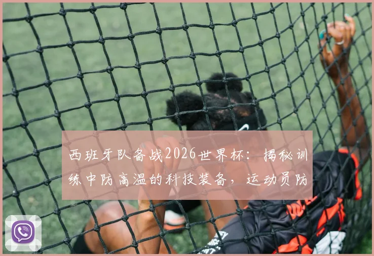 西班牙队备战2026世界杯：揭秘训练中防高温的科技装备，运动员防中暑有高招