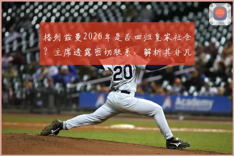 格列兹曼2026年是否回归皇家社会?主席透露密切联系,解析其非凡职业生涯数据与西甲未来