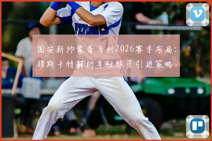 国安新帅蒙哥马利2026赛季布局：穆斯卡特解析年轻球员引进策略，球队未来前景展望