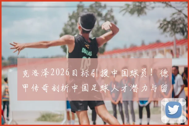 克洛泽2026目标引援中国球员！德甲传奇剖析中国足球人才潜力与留洋路径