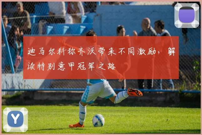 迪马尔科称齐沃带来不同激励,解读特别意甲冠军之路